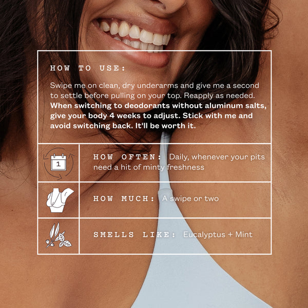 A smiling woman with her arm raised. Text reads: How to use. Swipe me on clean, dry underarms and give me a second to settle before pulling on your top. Reapply as needed. When switching to deodorants without aluminum salts, give your body 4 weeks to adjust. Stick with me and avoid switching back. How often: daily, whenever your pits need a hit of minty freshness. How much: a swipe or two. Smells like: eucalyptus + mint.